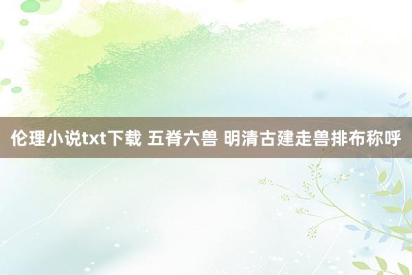 伦理小说txt下载 五脊六兽 明清古建走兽排布称呼