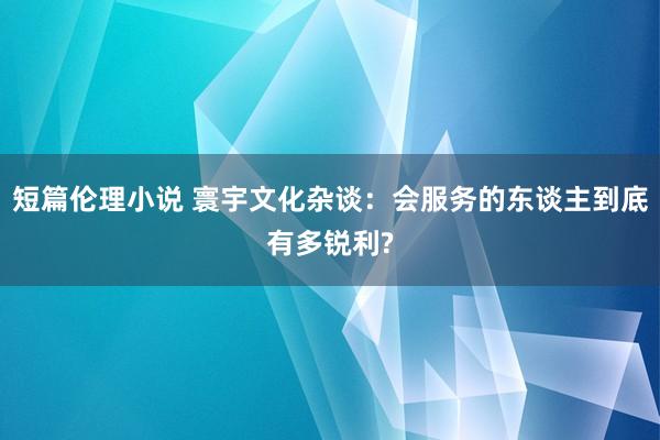 短篇伦理小说 寰宇文化杂谈:会服务的东谈主到底有多锐利?