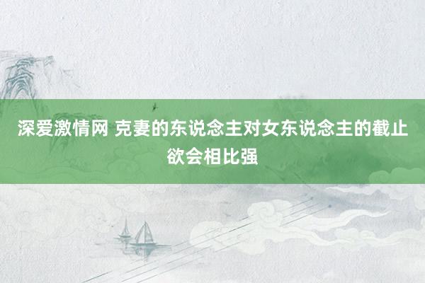 深爱激情网 克妻的东说念主对女东说念主的截止欲会相比强