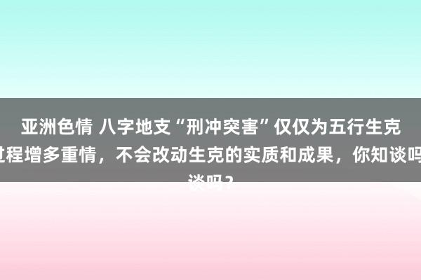 亚洲色情 八字地支“刑冲突害”仅仅为五行生克过程增多重情，不会改动生克的实质和成果，你知谈吗？