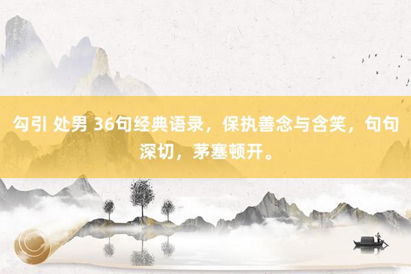 勾引 处男 36句经典语录，保执善念与含笑，句句深切，茅塞顿开。