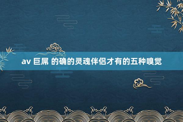 av 巨屌 的确的灵魂伴侣才有的五种嗅觉