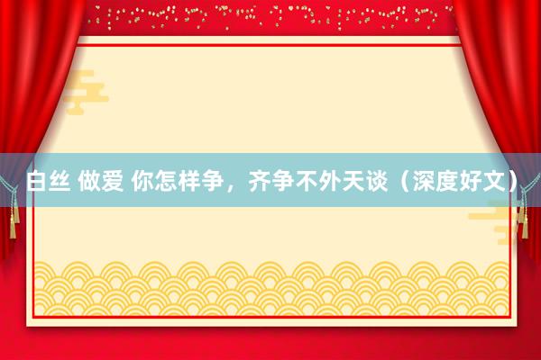 白丝 做爱 你怎样争，齐争不外天谈（深度好文）