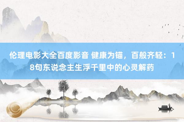 伦理电影大全百度影音 健康为锚，百般齐轻：18句东说念主生浮千里中的心灵解药