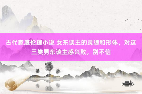 古代家庭伦理小说 女东谈主的灵魂和形体，对这三类男东谈主感兴致，别不信