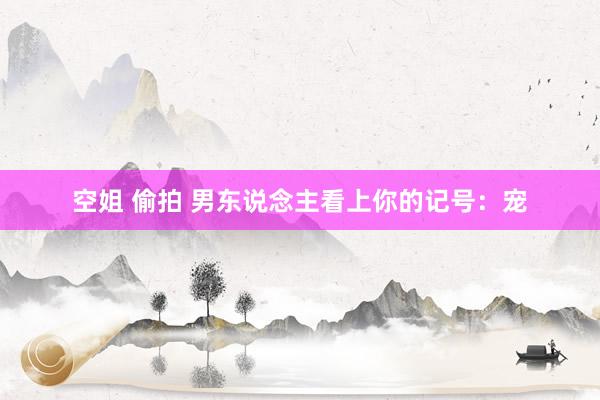 空姐 偷拍 男东说念主看上你的记号：宠