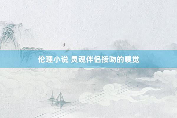 伦理小说 灵魂伴侣接吻的嗅觉