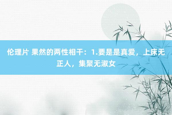 伦理片 果然的两性相干：1.要是是真爱，上床无正人，集聚无淑女