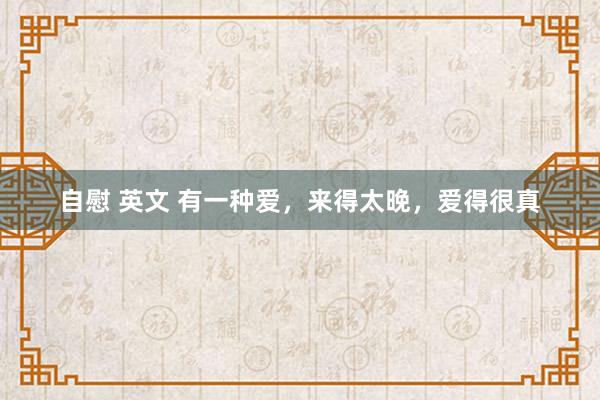 自慰 英文 有一种爱，来得太晚，爱得很真