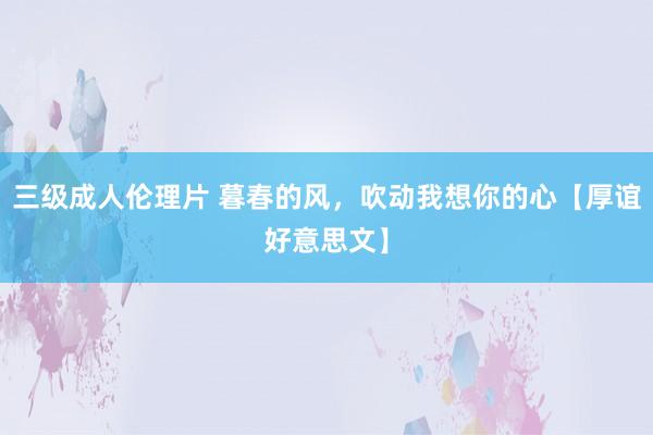 三级成人伦理片 暮春的风，吹动我想你的心【厚谊好意思文】