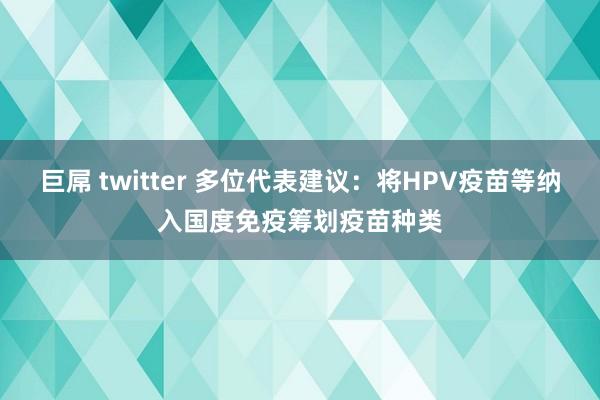 巨屌 twitter 多位代表建议：将HPV疫苗等纳入国度免疫筹划疫苗种类