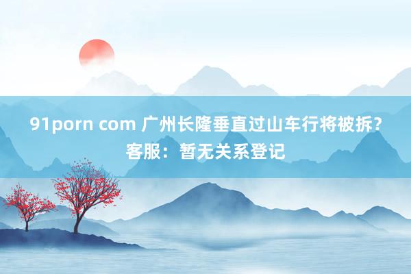 91porn com 广州长隆垂直过山车行将被拆？客服：暂无关系登记