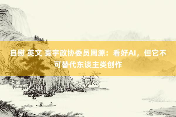 自慰 英文 寰宇政协委员周源：看好AI，但它不可替代东谈主类创作