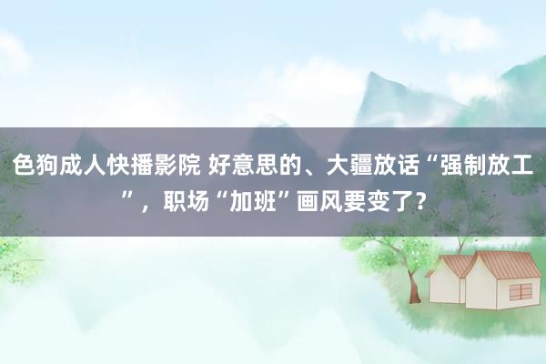 色狗成人快播影院 好意思的、大疆放话“强制放工”，职场“加班”画风要变了？