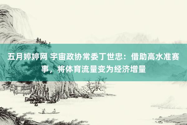 五月婷婷网 宇宙政协常委丁世忠：借助高水准赛事，将体育流量变为经济增量