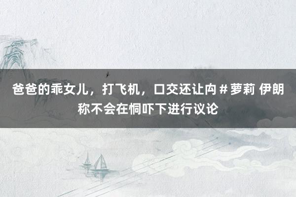 爸爸的乖女儿，打飞机，口交还让禸＃萝莉 伊朗称不会在恫吓下进行议论