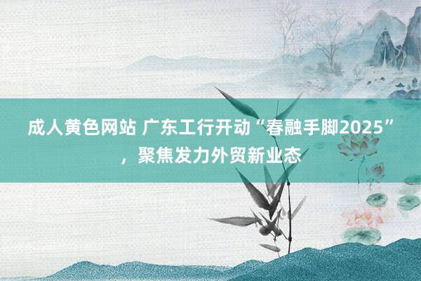 成人黄色网站 广东工行开动“春融手脚2025”，聚焦发力外贸新业态