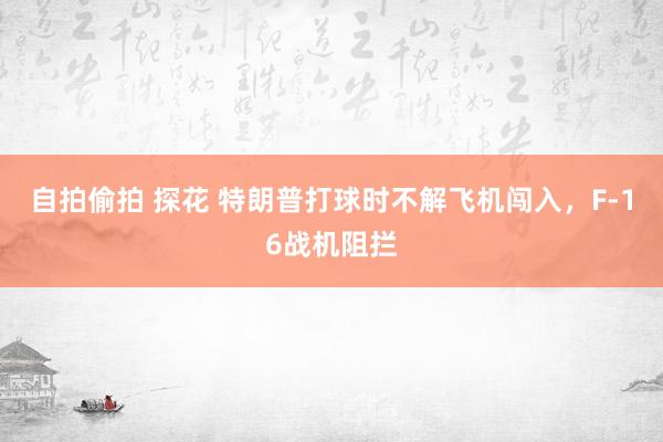 自拍偷拍 探花 特朗普打球时不解飞机闯入，F-16战机阻拦