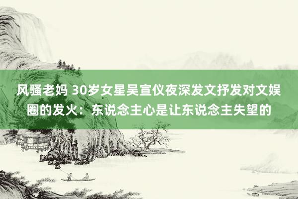 风骚老妈 30岁女星吴宣仪夜深发文抒发对文娱圈的发火：东说念主心是让东说念主失望的