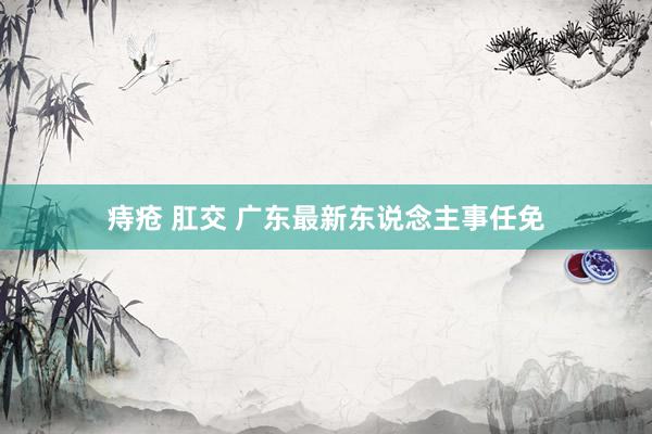 痔疮 肛交 广东最新东说念主事任免