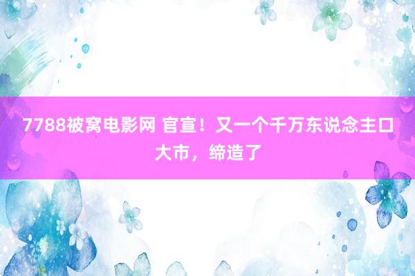 7788被窝电影网 官宣！又一个千万东说念主口大市，缔造了