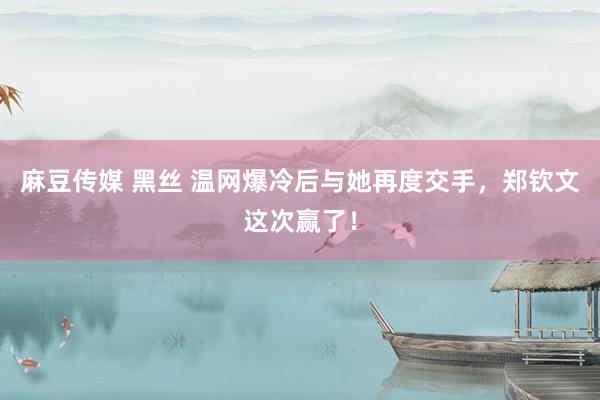 麻豆传媒 黑丝 温网爆冷后与她再度交手，郑钦文这次赢了！