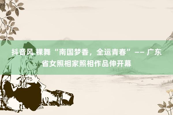 抖音风 裸舞 “南国梦香，全运青春” —— 广东省女照相家照相作品伸开幕