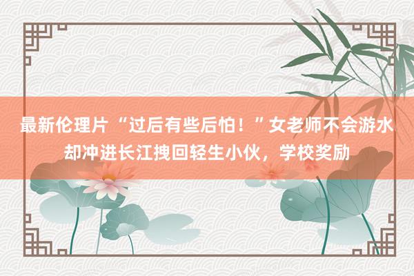 最新伦理片 “过后有些后怕！”女老师不会游水却冲进长江拽回轻生小伙，学校奖励