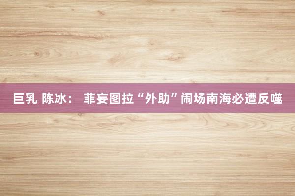 巨乳 陈冰： 菲妄图拉“外助”闹场南海必遭反噬